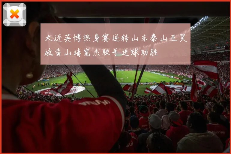 大连英博热身赛逆转山东泰山王昊斌黄山靖宽杰联手进球助胜