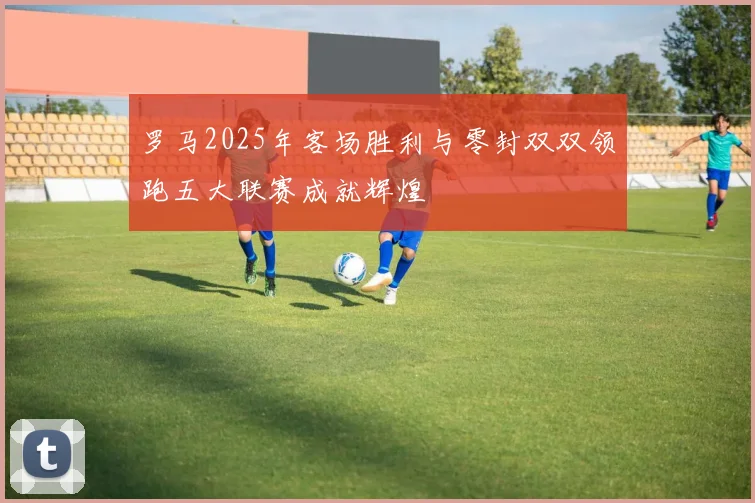 罗马2025年客场胜利与零封双双领跑五大联赛成就辉煌