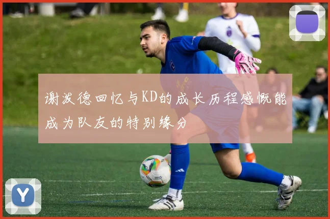 谢泼德回忆与KD的成长历程感慨能成为队友的特别缘分