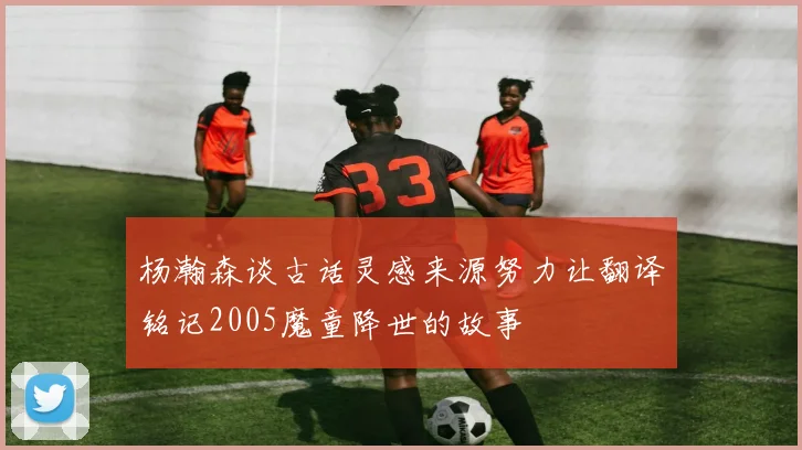 杨瀚森谈古话灵感来源努力让翻译铭记2005魔童降世的故事
