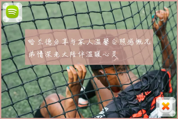 哈兰德分享与家人温馨合照感慨兄弟情深老大陪伴温暖心灵