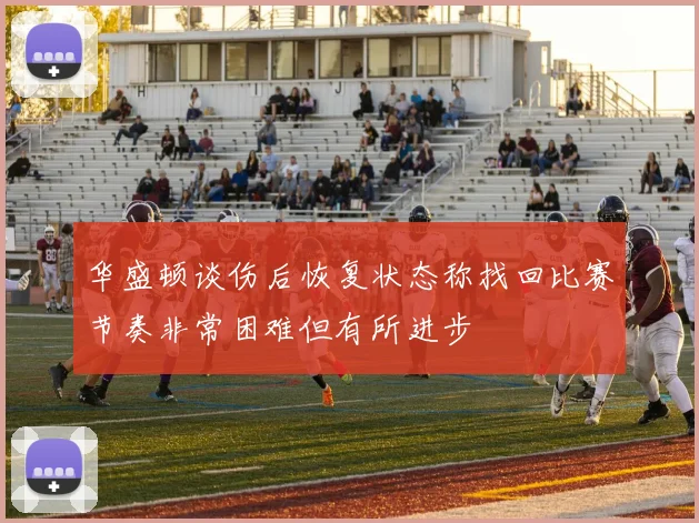 华盛顿谈伤后恢复状态称找回比赛节奏非常困难但有所进步