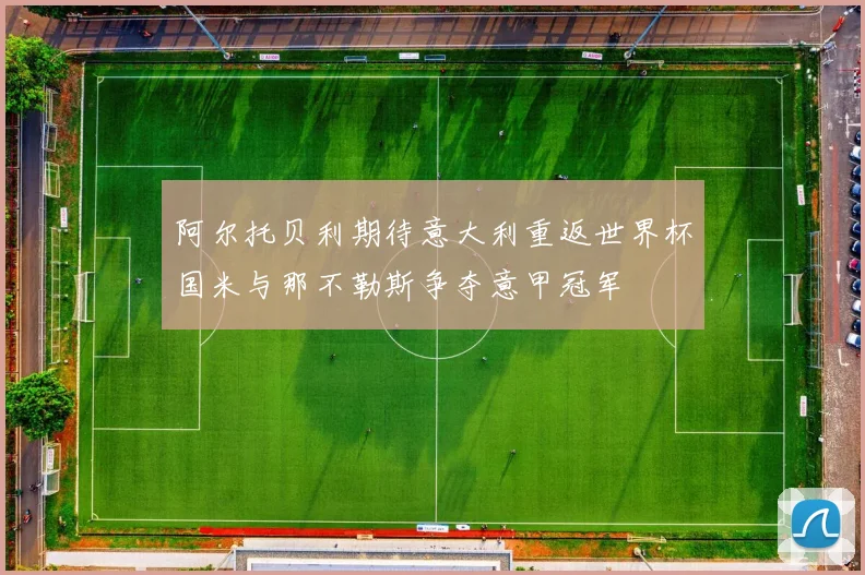 阿尔托贝利期待意大利重返世界杯国米与那不勒斯争夺意甲冠军