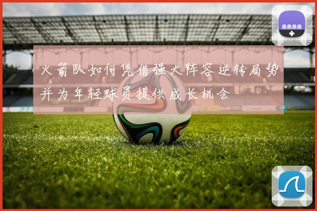 火箭队如何凭借强大阵容逆转局势并为年轻球员提供成长机会