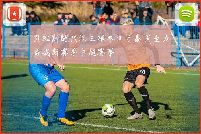 贝维斯随武汉三镇冬训于泰国全力备战新赛季中超赛事