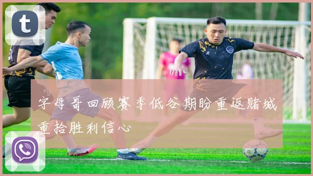字母哥回顾赛季低谷期盼重返赌城重拾胜利信心