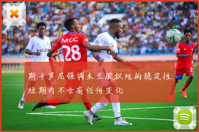 斯卡罗尼强调米兰股权结构稳定性短期内不会有任何变化