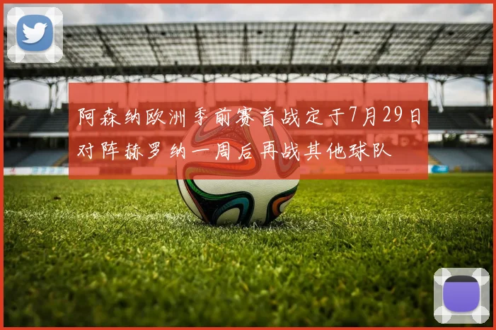 阿森纳欧洲季前赛首战定于7月29日对阵赫罗纳一周后再战其他球队