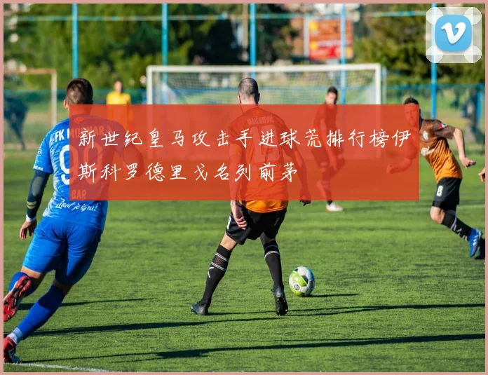 新世纪皇马攻击手进球荒排行榜伊斯科罗德里戈名列前茅