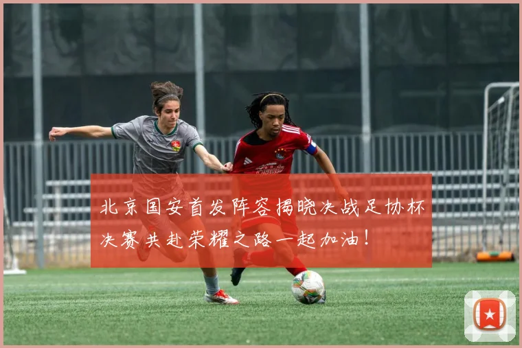 北京国安首发阵容揭晓决战足协杯决赛共赴荣耀之路一起加油！