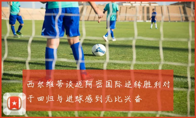 西尔维蒂谈迈阿密国际逆转胜利对于回归与进球感到无比兴奋