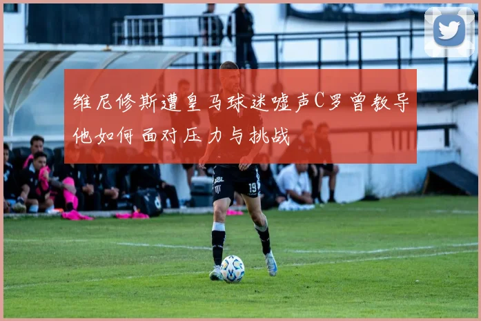 维尼修斯遭皇马球迷嘘声C罗曾教导他如何面对压力与挑战