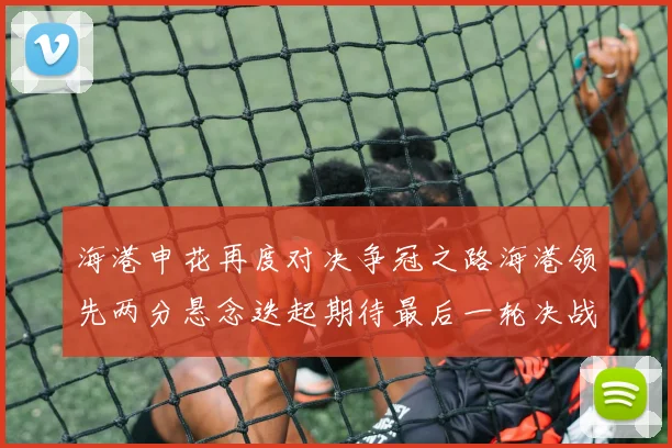 海港申花再度对决争冠之路海港领先两分悬念迭起期待最后一轮决战