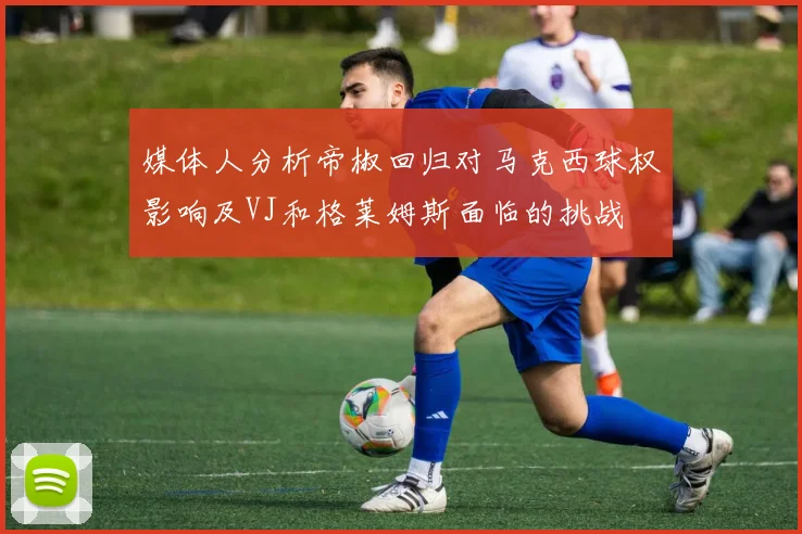 媒体人分析帝椒回归对马克西球权影响及VJ和格莱姆斯面临的挑战