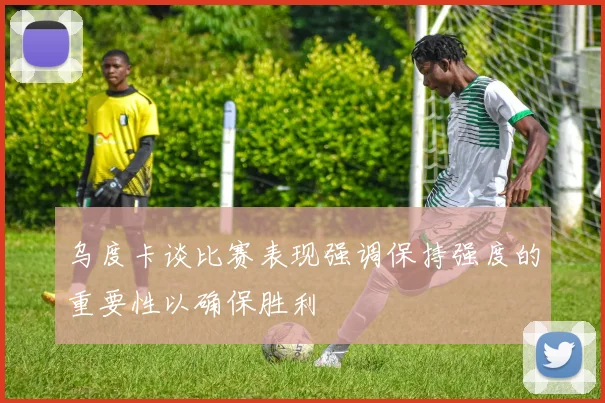 乌度卡谈比赛表现强调保持强度的重要性以确保胜利