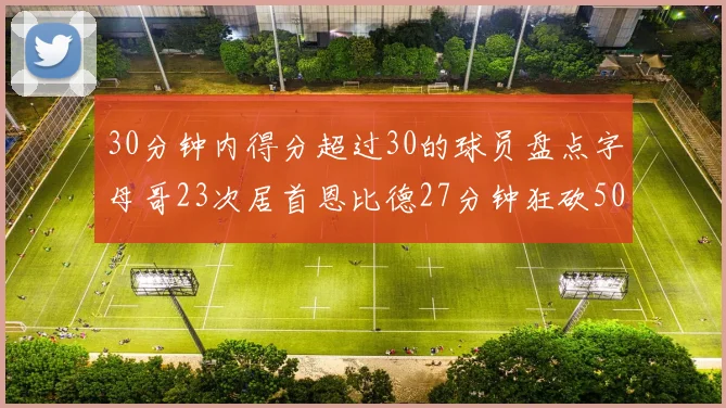30分钟内得分超过30的球员盘点字母哥23次居首恩比德27分钟狂砍50分