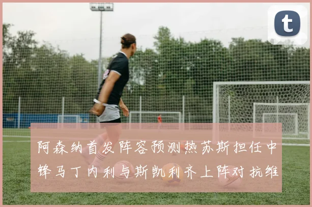 阿森纳首发阵容预测热苏斯担任中锋马丁内利与斯凯利齐上阵对抗维拉