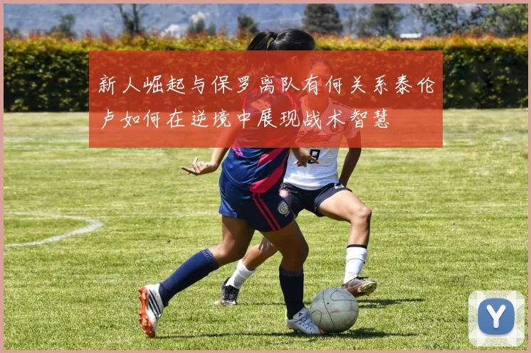 新人崛起与保罗离队有何关系泰伦卢如何在逆境中展现战术智慧