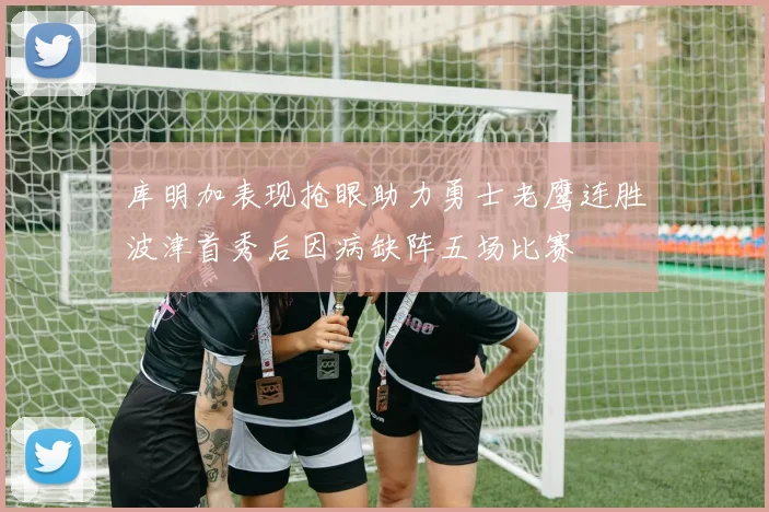 库明加表现抢眼助力勇士老鹰连胜波津首秀后因病缺阵五场比赛