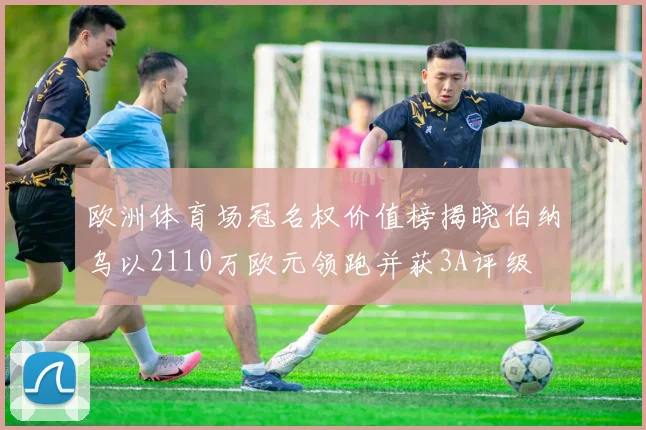 欧洲体育场冠名权价值榜揭晓伯纳乌以2110万欧元领跑并获3A评级