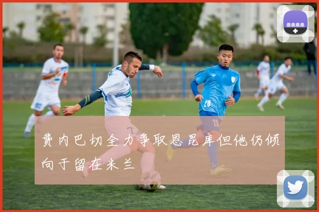 费内巴切全力争取恩昆库但他仍倾向于留在米兰