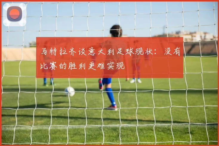 马特拉齐谈意大利足球现状：没有比赛的胜利更难实现