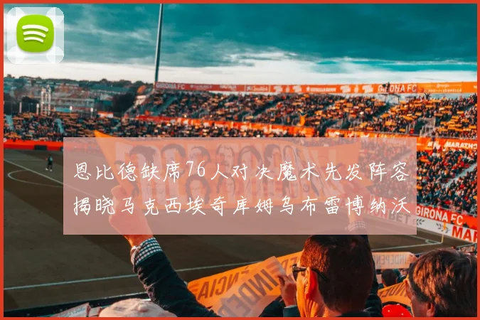 恩比德缺席76人对决魔术先发阵容揭晓马克西埃奇库姆乌布雷博纳沃克齐上阵