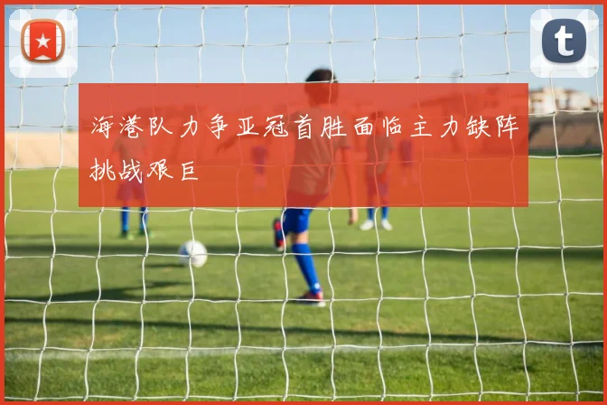 海港队力争亚冠首胜面临主力缺阵挑战艰巨