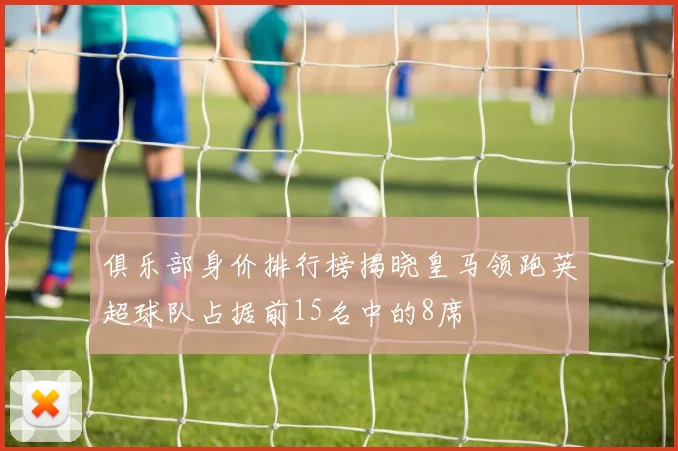 俱乐部身价排行榜揭晓皇马领跑英超球队占据前15名中的8席
