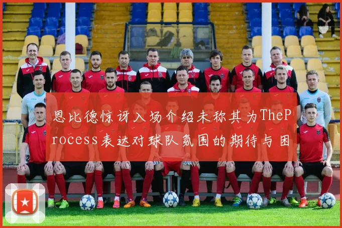 恩比德惊讶入场介绍未称其为TheProcess表达对球队氛围的期待与困惑